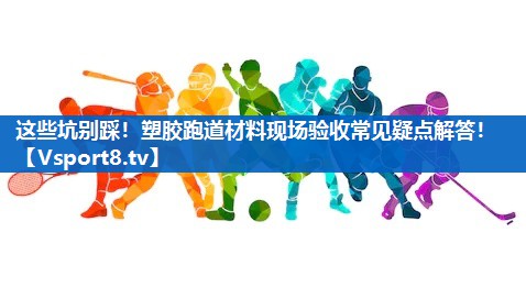 这些坑别踩！塑胶跑道材料现场验收常见疑点解答！