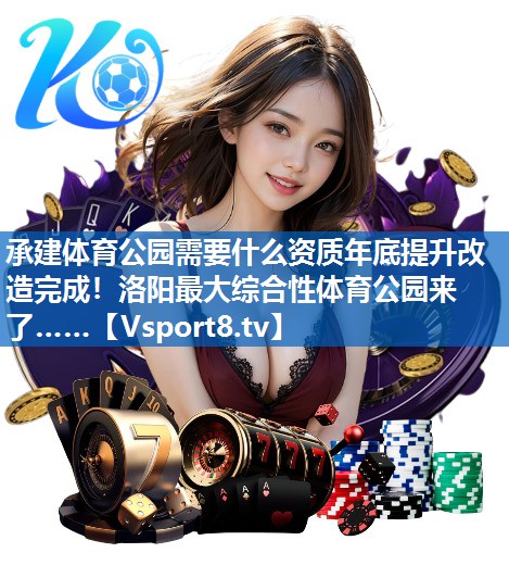 承建体育公园需要什么资质年底提升改造完成！洛阳最大综合性体育公园来了……