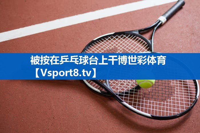 被按在乒乓球台上干博世彩体育