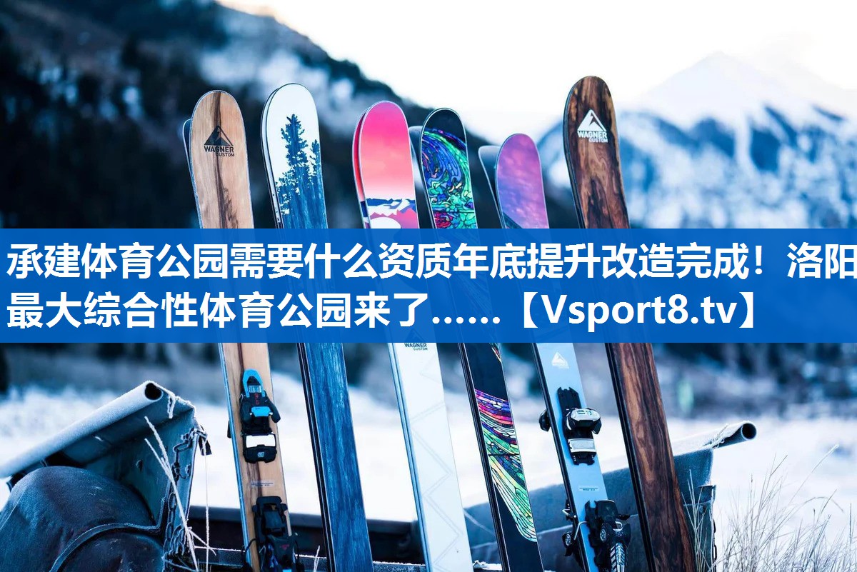 承建体育公园需要什么资质年底提升改造完成！洛阳最大综合性体育公园来了……