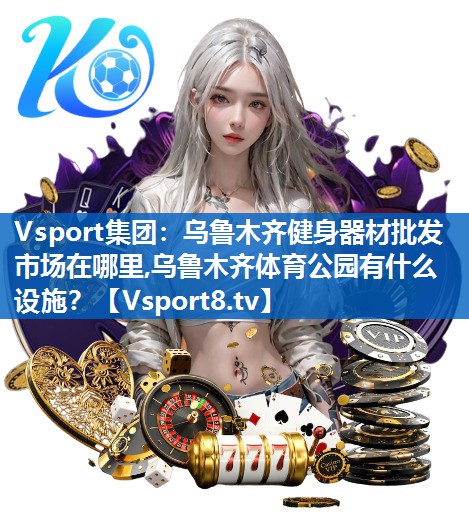 Vsport集团：乌鲁木齐健身器材批发市场在哪里,乌鲁木齐体育公园有什么设施？