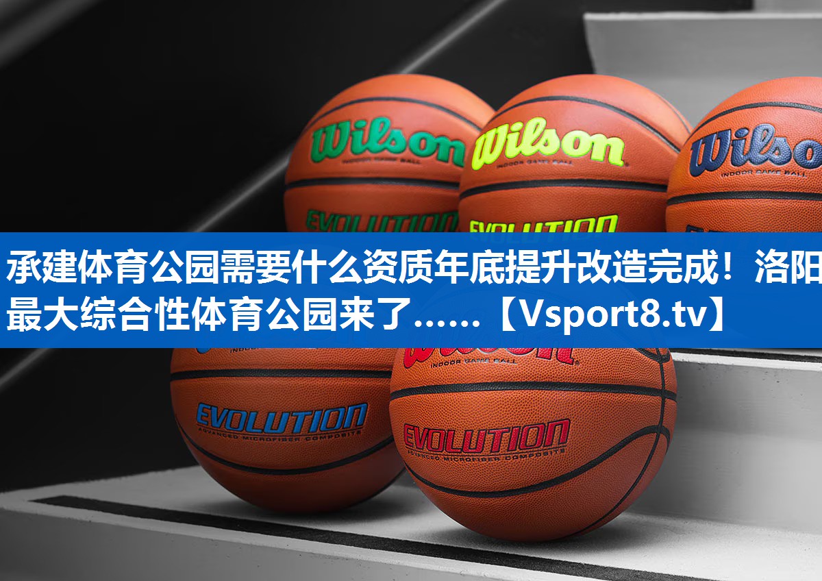 承建体育公园需要什么资质年底提升改造完成！洛阳最大综合性体育公园来了……