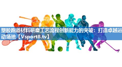 塑胶跑道材料研磨工艺流程创新能力的突破：打造卓越运动场地